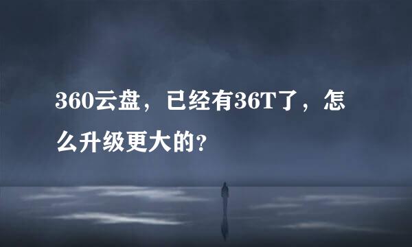 360云盘，已经有36T了，怎么升级更大的？