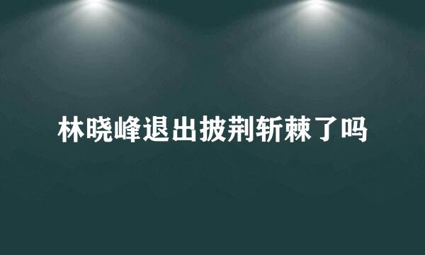 林晓峰退出披荆斩棘了吗