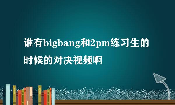 谁有bigbang和2pm练习生的时候的对决视频啊