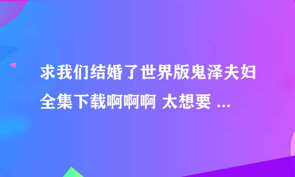 求我们结婚了世界版鬼泽夫妇全集下载啊啊啊 太想要 跪求 想下到手机里慢慢看