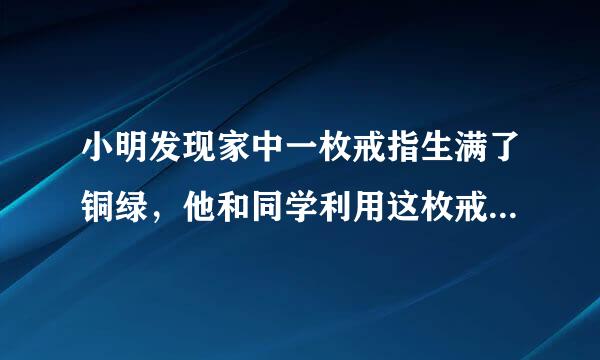 小明发现家中一枚戒指生满了铜绿，他和同学利用这枚戒指展开了研究性学习．[查阅资料]真金在空气中不会生