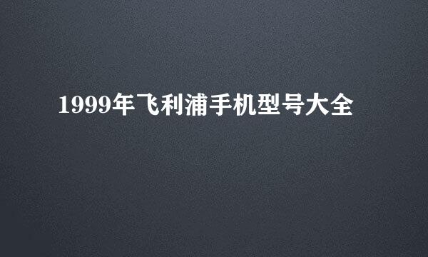 1999年飞利浦手机型号大全