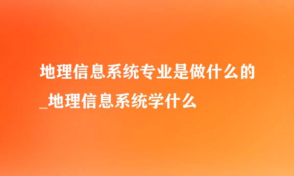 地理信息系统专业是做什么的_地理信息系统学什么