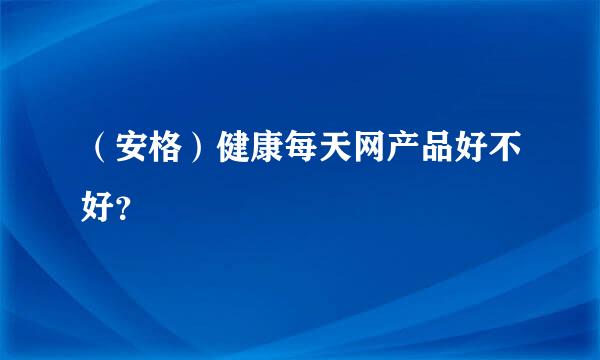 （安格）健康每天网产品好不好？