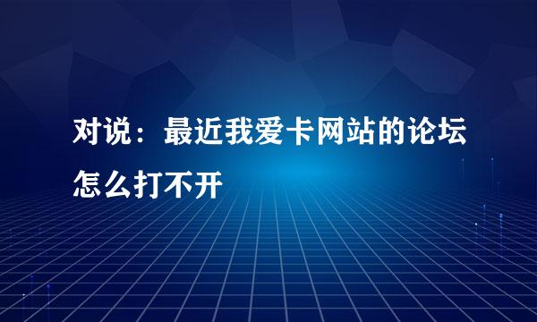 对说：最近我爱卡网站的论坛怎么打不开