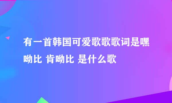 有一首韩国可爱歌歌歌词是嘿呦比 肯呦比 是什么歌