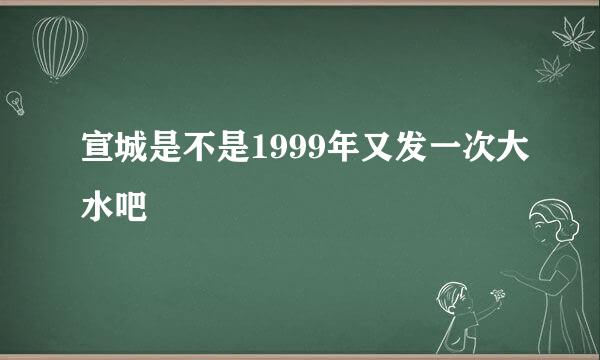 宣城是不是1999年又发一次大水吧