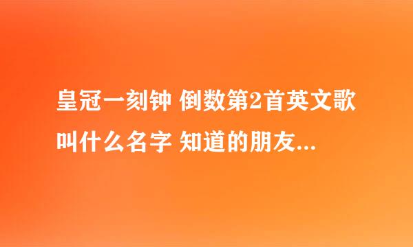 皇冠一刻钟 倒数第2首英文歌叫什么名字 知道的朋友加QQ250059168或者留言非常感谢v,