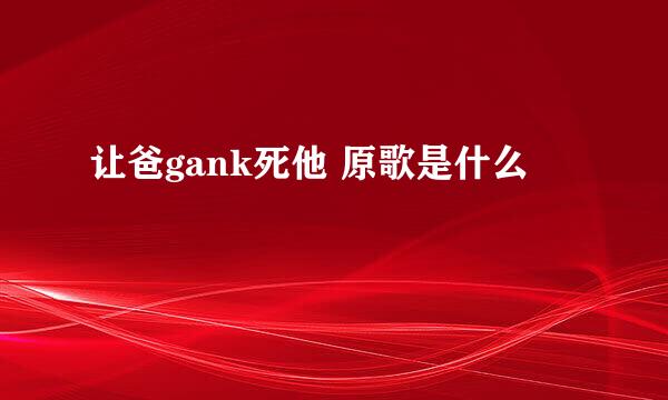 让爸gank死他 原歌是什么