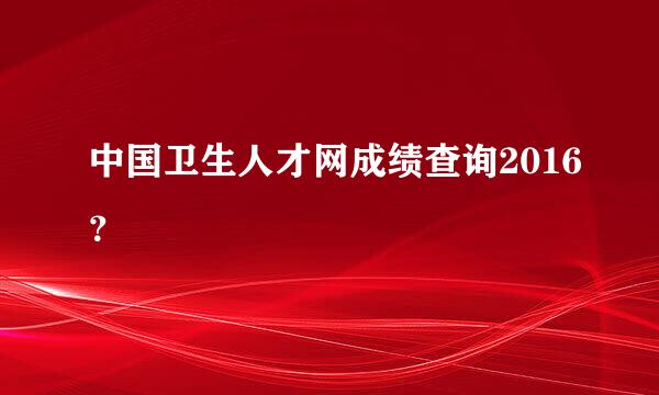 中国卫生人才网成绩查询2016？