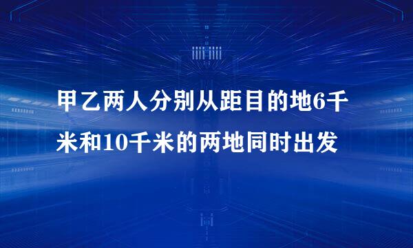 甲乙两人分别从距目的地6千米和10千米的两地同时出发