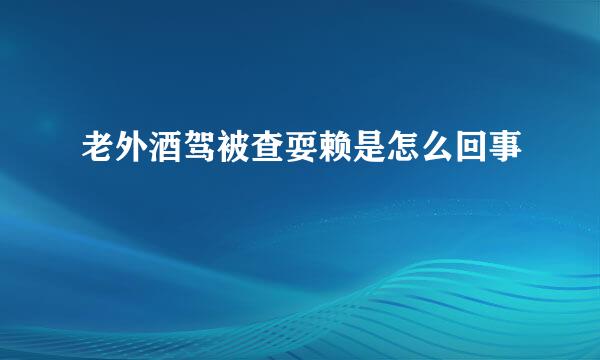 老外酒驾被查耍赖是怎么回事