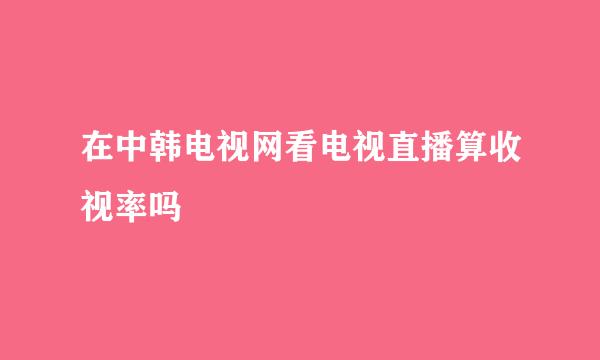 在中韩电视网看电视直播算收视率吗