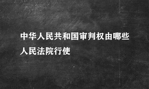 中华人民共和国审判权由哪些人民法院行使