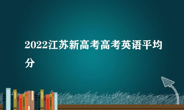 2022江苏新高考高考英语平均分