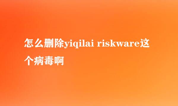 怎么删除yiqilai riskware这个病毒啊