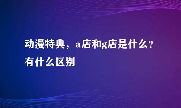 动漫特典，a店和g店是什么？有什么区别