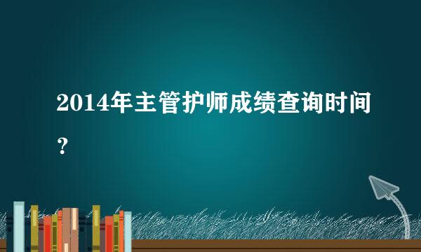 2014年主管护师成绩查询时间？