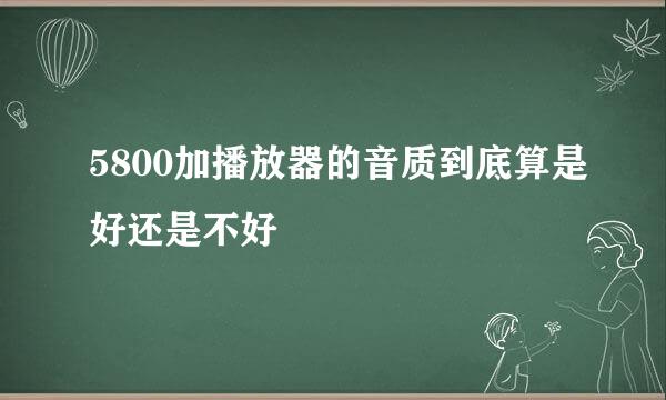 5800加播放器的音质到底算是好还是不好