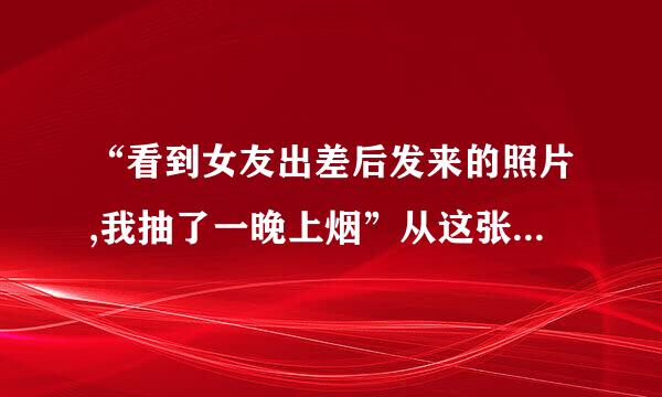 “看到女友出差后发来的照片,我抽了一晚上烟”从这张图中怎么得知？