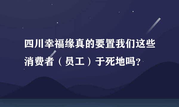 四川幸福缘真的要置我们这些消费者（员工）于死地吗？