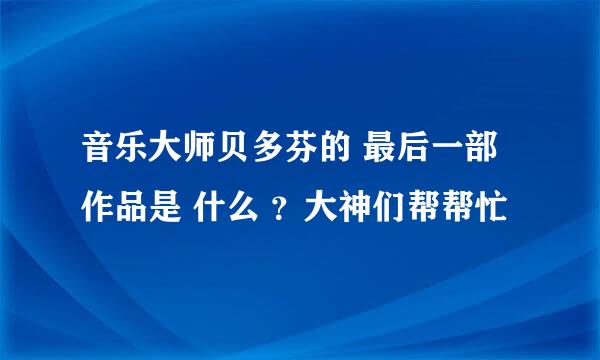 音乐大师贝多芬的 最后一部作品是 什么 ？大神们帮帮忙