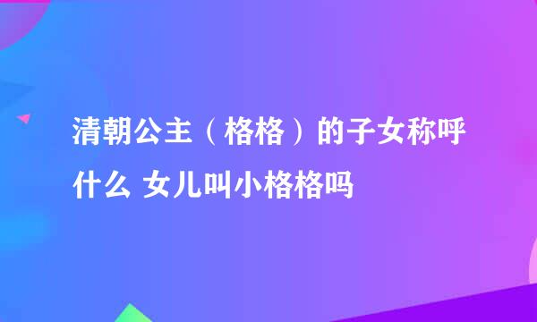 清朝公主（格格）的子女称呼什么 女儿叫小格格吗