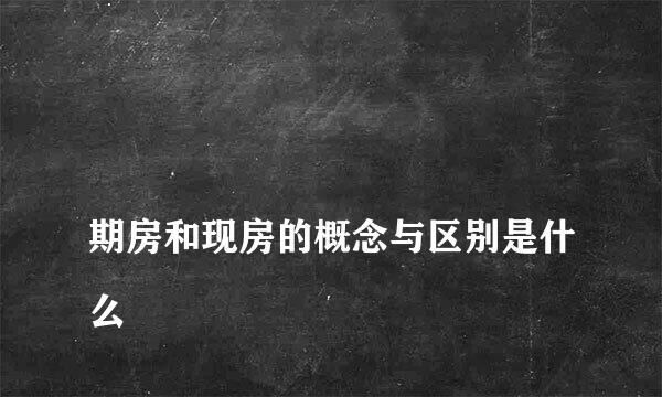 
期房和现房的概念与区别是什么
