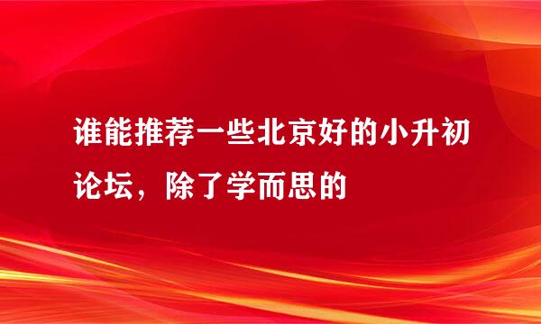 谁能推荐一些北京好的小升初论坛，除了学而思的