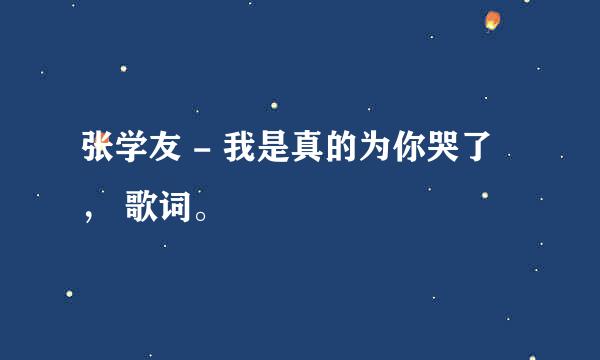 张学友 - 我是真的为你哭了 ， 歌词。