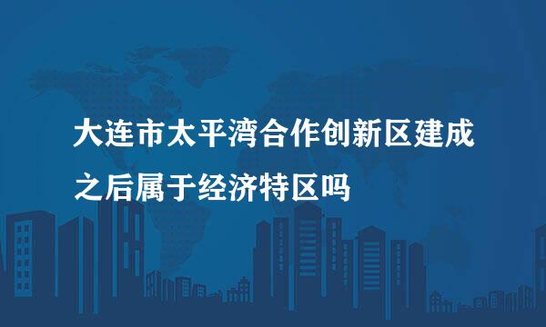 大连市太平湾合作创新区建成之后属于经济特区吗