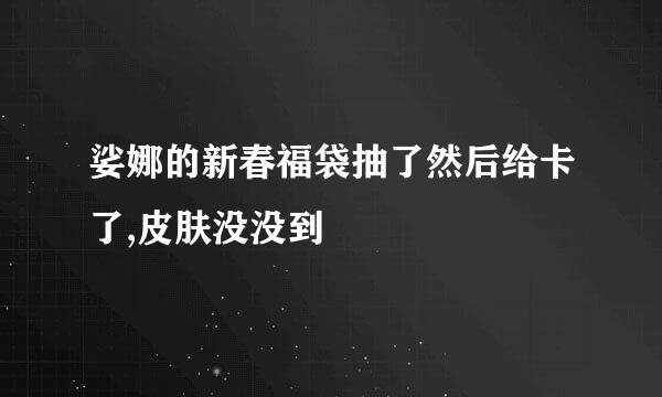 娑娜的新春福袋抽了然后给卡了,皮肤没没到