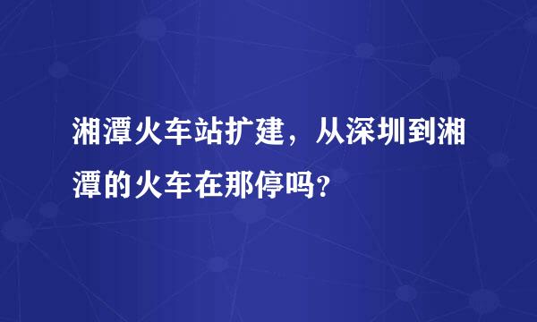 湘潭火车站扩建，从深圳到湘潭的火车在那停吗？