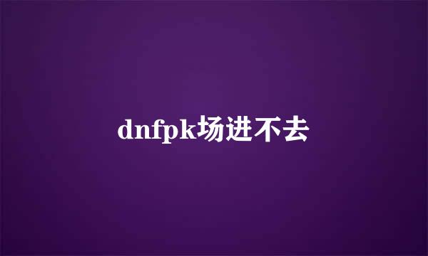 dnfpk场进不去