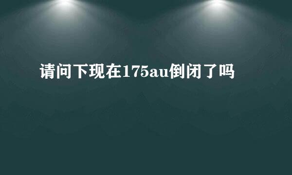 请问下现在175au倒闭了吗