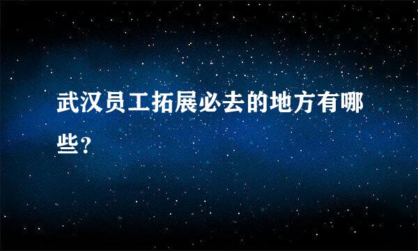 武汉员工拓展必去的地方有哪些？