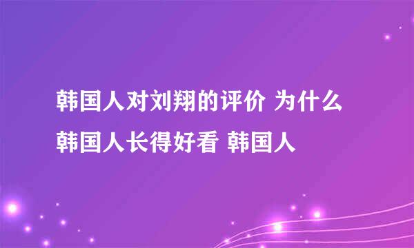 韩国人对刘翔的评价 为什么韩国人长得好看 韩国人