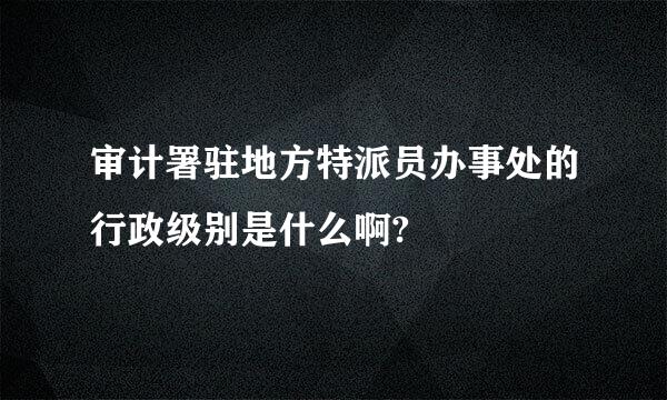 审计署驻地方特派员办事处的行政级别是什么啊?