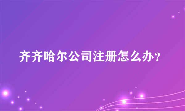 齐齐哈尔公司注册怎么办？