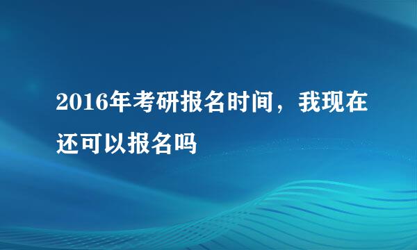 2016年考研报名时间，我现在还可以报名吗