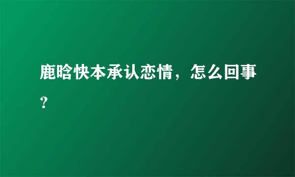 鹿晗快本承认恋情，怎么回事？