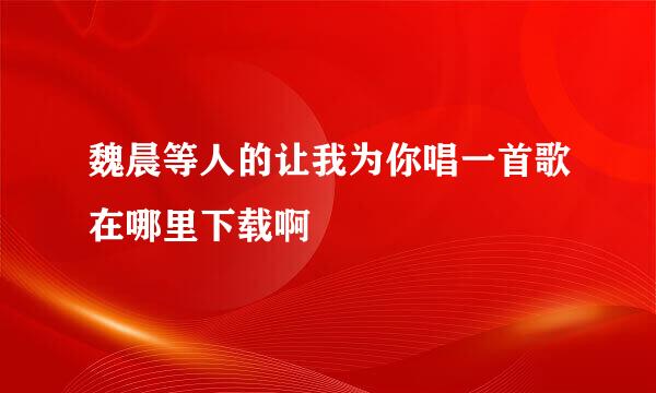 魏晨等人的让我为你唱一首歌在哪里下载啊