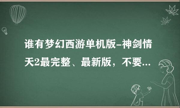 谁有梦幻西游单机版-神剑情天2最完整、最新版，不要存档、BT、和修改的，我喜欢自己玩。