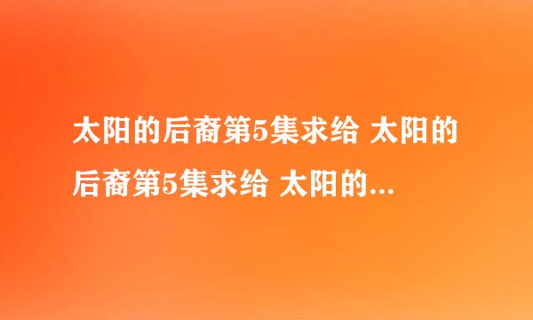 太阳的后裔第5集求给 太阳的后裔第5集求给 太阳的后裔第5集求给 ！！！