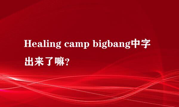 Healing camp bigbang中字出来了嘛？