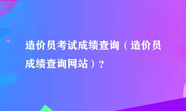 造价员考试成绩查询（造价员成绩查询网站）？