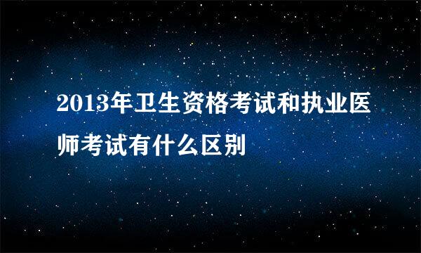 2013年卫生资格考试和执业医师考试有什么区别