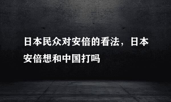 日本民众对安倍的看法，日本安倍想和中国打吗