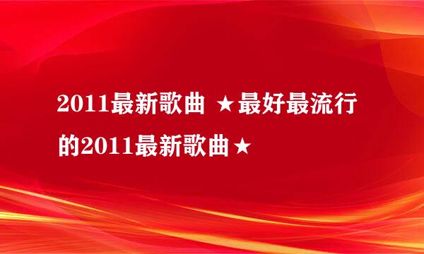 2011最新歌曲 ★最好最流行的2011最新歌曲★