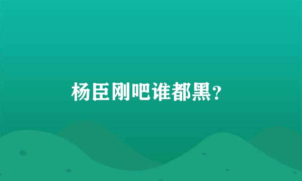 杨臣刚吧谁都黑？